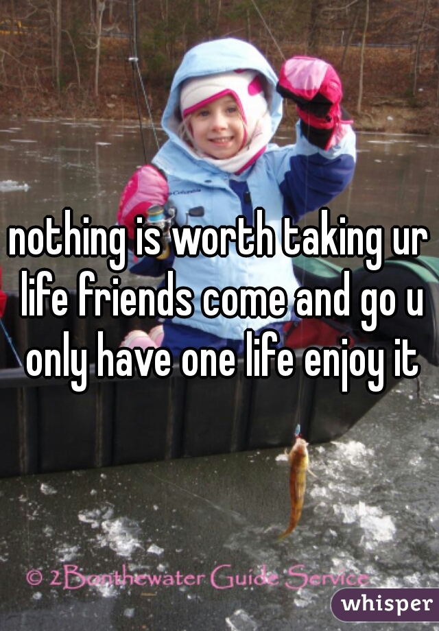 nothing is worth taking ur life friends come and go u only have one life enjoy it