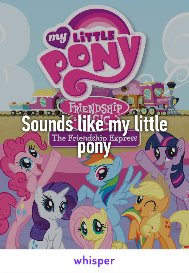 Sounds like my little pony