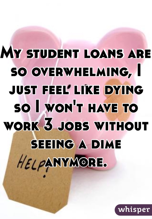 My student loans are so overwhelming, I just feel like dying so I won't have to work 3 jobs without seeing a dime anymore.