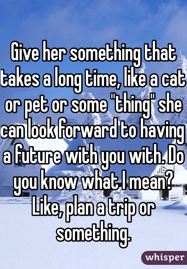 Give her something that takes a long time, like a cat or pet or some "thing" she can look forward to having a future with you with. Do you know what I mean? Like, plan a trip or something.