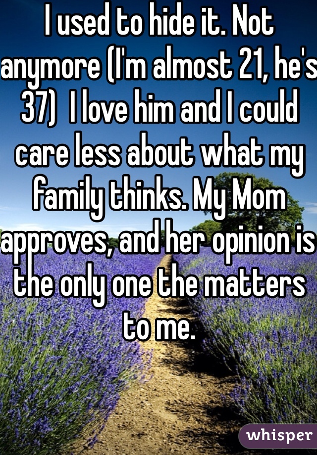 I used to hide it. Not anymore (I'm almost 21, he's 37)  I love him and I could care less about what my family thinks. My Mom approves, and her opinion is the only one the matters to me. 