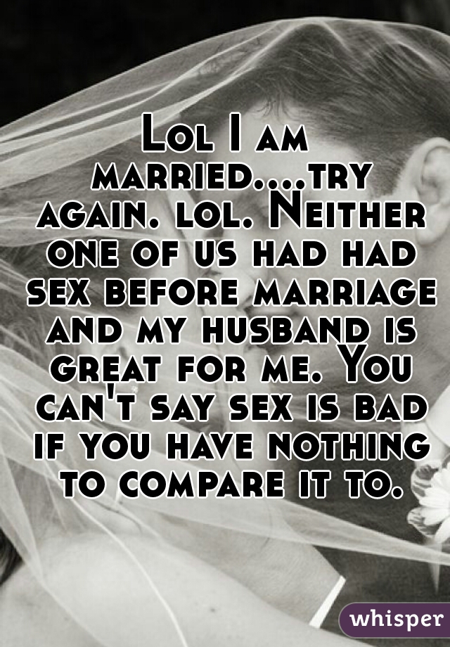 Lol I am married....try again. lol. Neither one of us had had sex before marriage and my husband is great for me. You can't say sex is bad if you have nothing to compare it to.