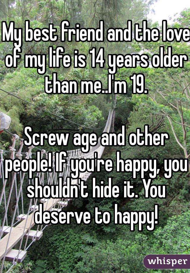 My best friend and the love of my life is 14 years older than me..I'm 19. 

Screw age and other people! If you're happy, you shouldn't hide it. You deserve to happy!