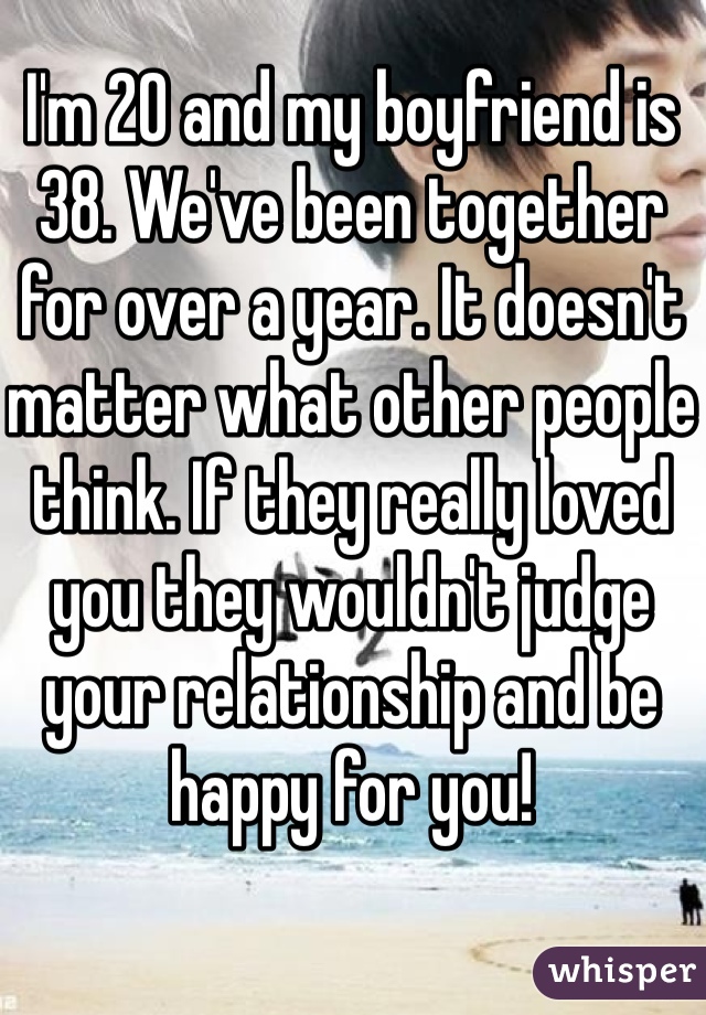 I'm 20 and my boyfriend is 38. We've been together for over a year. It doesn't matter what other people think. If they really loved you they wouldn't judge your relationship and be happy for you! 