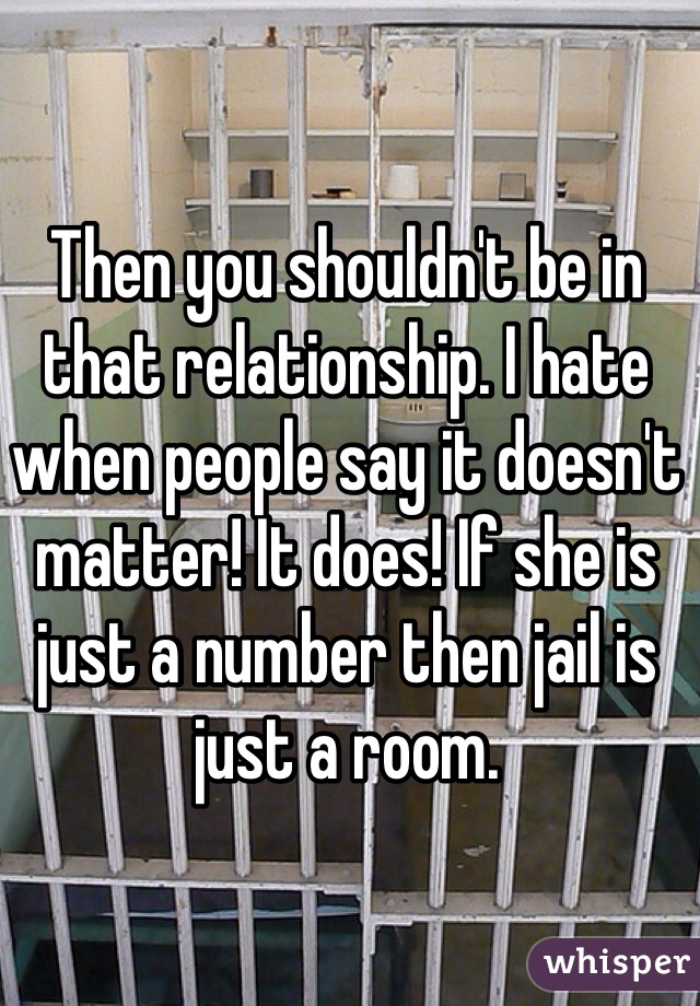 Then you shouldn't be in that relationship. I hate when people say it doesn't matter! It does! If she is just a number then jail is just a room.