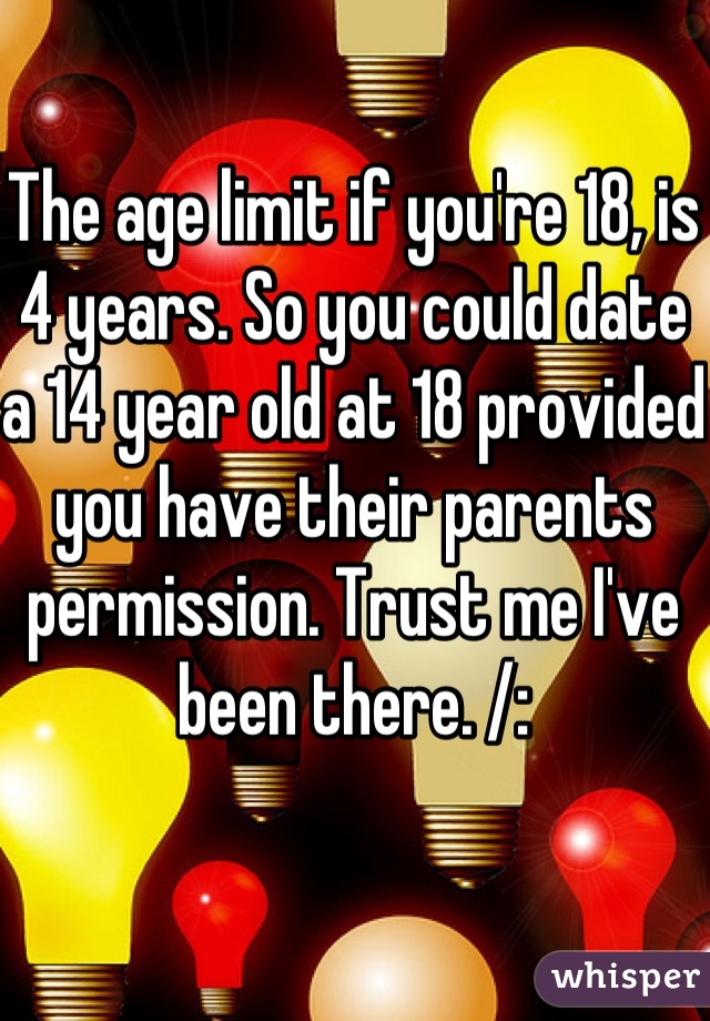 The age limit if you're 18, is 4 years. So you could date a 14 year old at 18 provided you have their parents permission. Trust me I've been there. /: