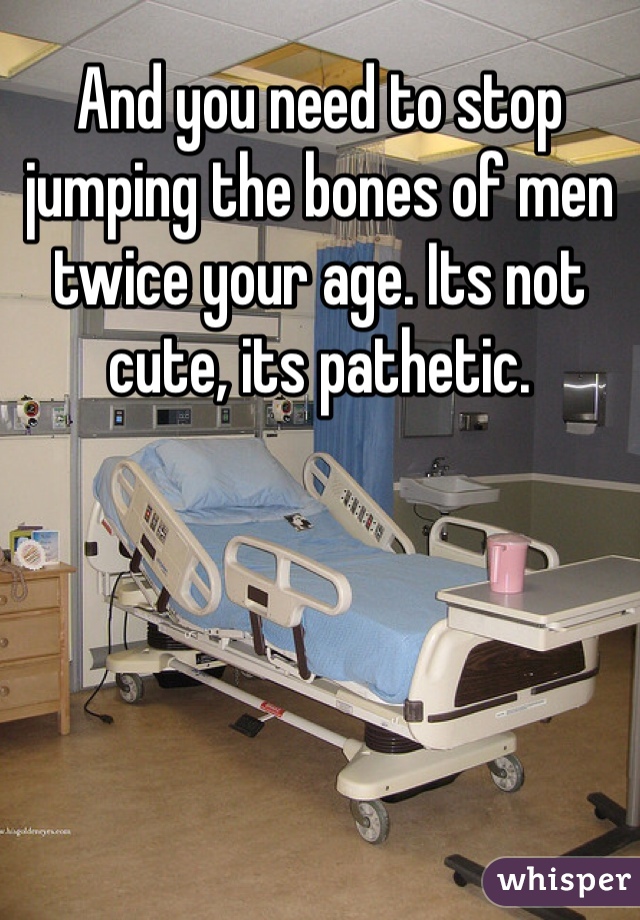 And you need to stop jumping the bones of men twice your age. Its not cute, its pathetic. 