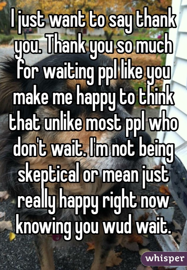 I just want to say thank you. Thank you so much for waiting ppl like you make me happy to think that unlike most ppl who don't wait. I'm not being skeptical or mean just really happy right now knowing you wud wait.