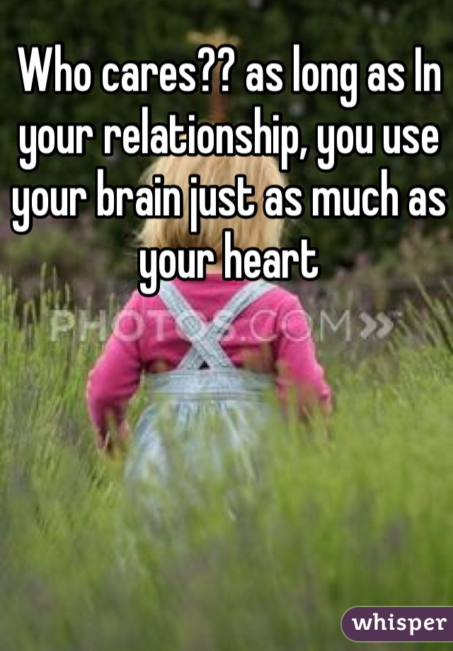 Who cares?? as long as In your relationship, you use your brain just as much as your heart