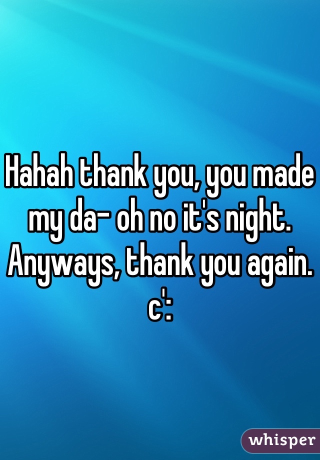 Hahah thank you, you made my da- oh no it's night. Anyways, thank you again. c':