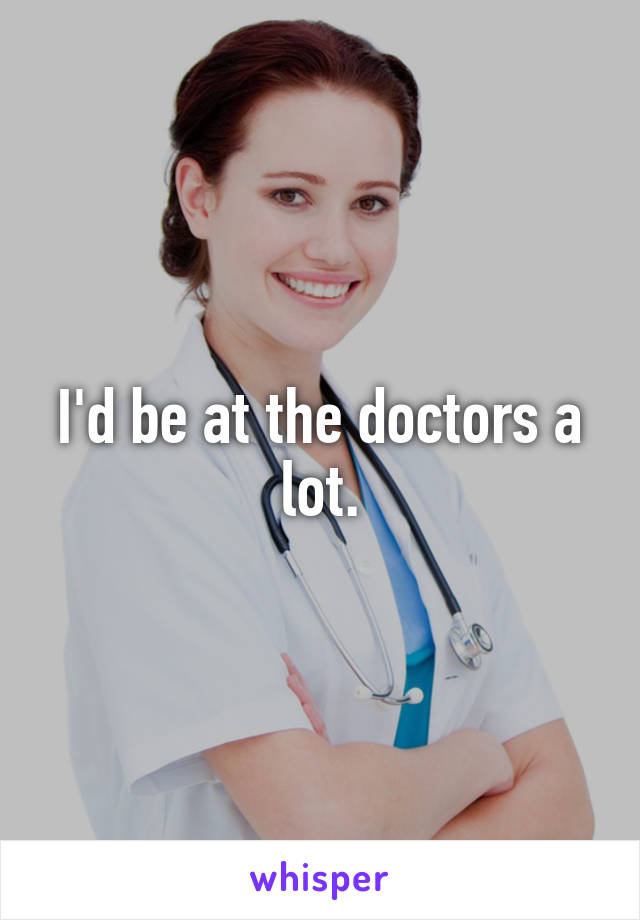 I'd be at the doctors a lot.