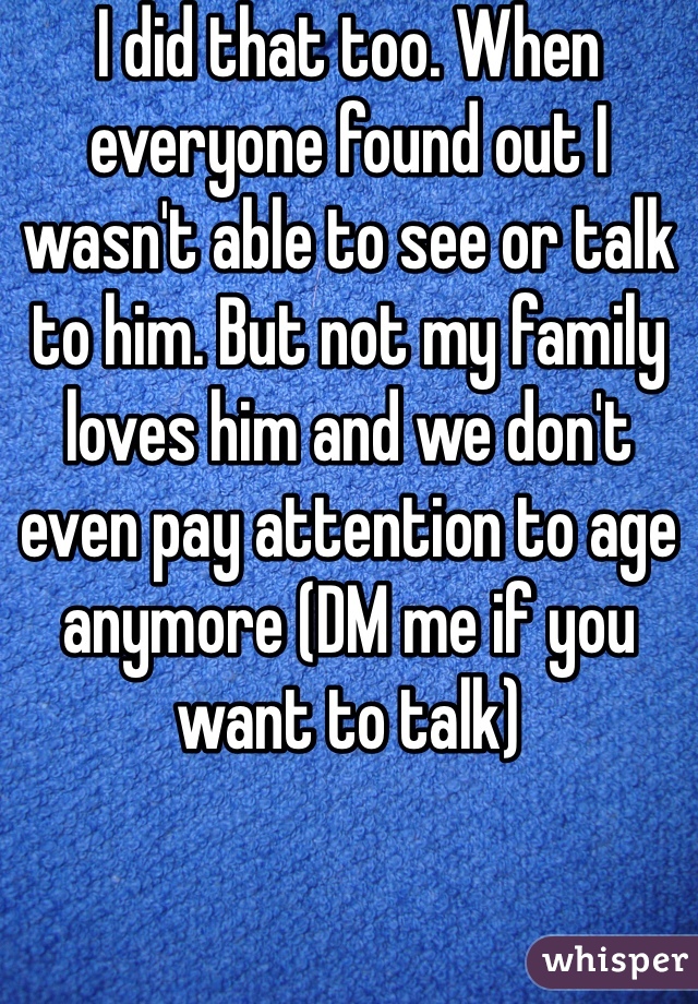 I did that too. When everyone found out I wasn't able to see or talk to him. But not my family loves him and we don't even pay attention to age anymore (DM me if you want to talk)