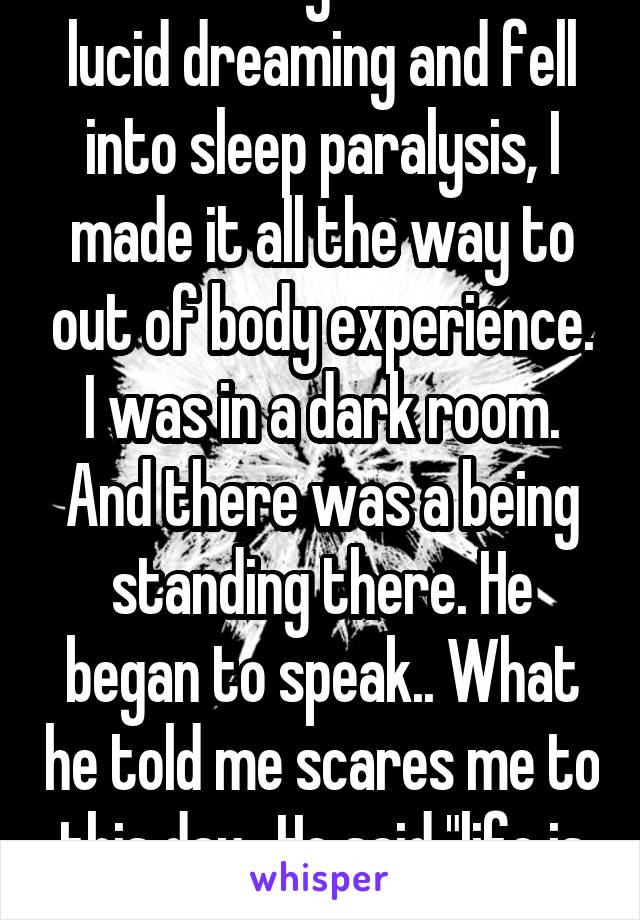 Once in my life I was lucid dreaming and fell into sleep paralysis, I made it all the way to out of body experience. I was in a dark room. And there was a being standing there. He began to speak.. What he told me scares me to this day.. He said "life is all lie"