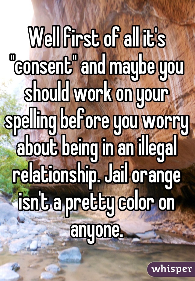 Well first of all it's "consent" and maybe you should work on your spelling before you worry about being in an illegal relationship. Jail orange isn't a pretty color on anyone.