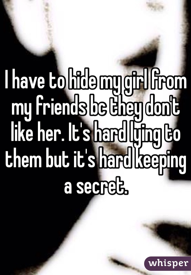 I have to hide my girl from my friends bc they don't like her. It's hard lying to them but it's hard keeping a secret. 