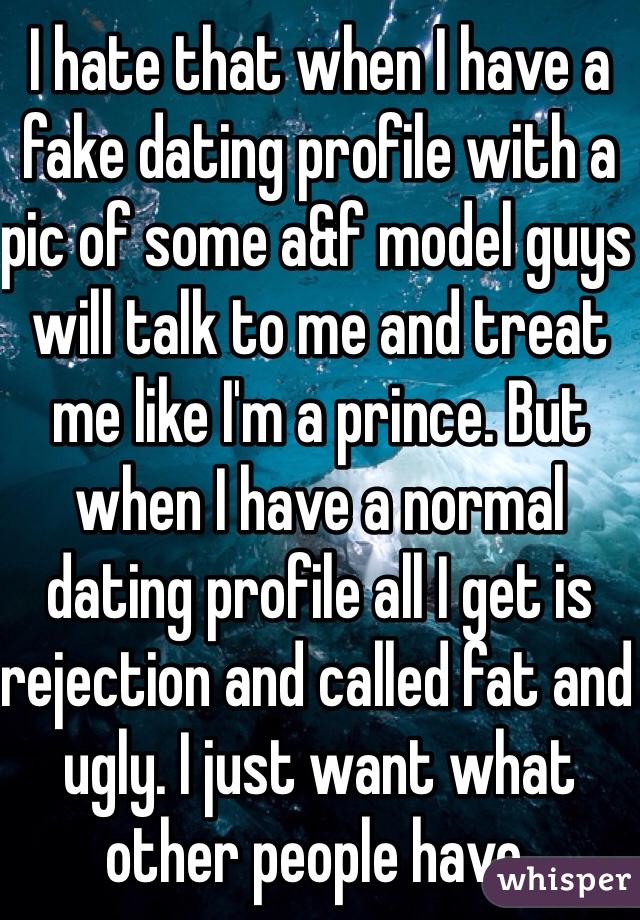 I hate that when I have a fake dating profile with a pic of some a&f model guys will talk to me and treat me like I'm a prince. But when I have a normal dating profile all I get is rejection and called fat and ugly. I just want what other people have.