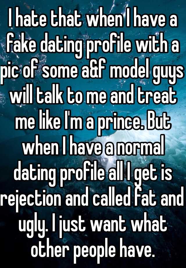 I hate that when I have a fake dating profile with a pic of some a&f model guys will talk to me and treat me like I'm a prince. But when I have a normal dating profile all I get is rejection and called fat and ugly. I just want what other people have.