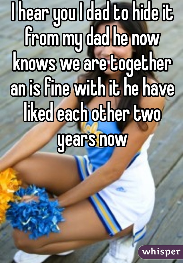 I hear you I dad to hide it from my dad he now knows we are together an is fine with it he have liked each other two years now 