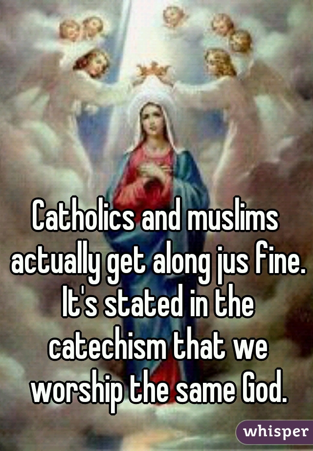 Catholics and muslims actually get along jus fine. It's stated in the catechism that we worship the same God.