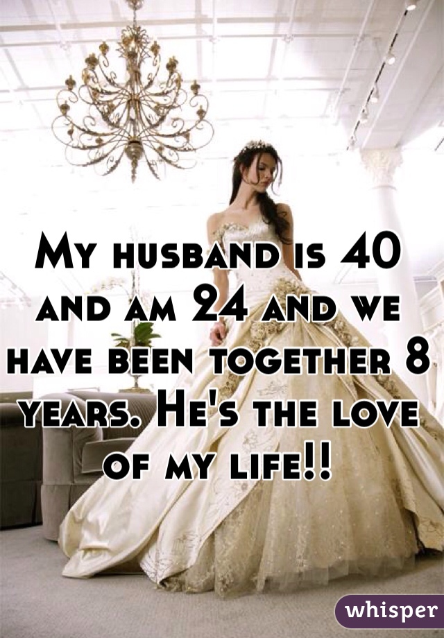 My husband is 40 and am 24 and we have been together 8 years. He's the love of my life!!