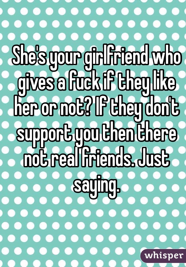 She's your girlfriend who gives a fuck if they like her or not? If they don't  support you then there not real friends. Just saying. 