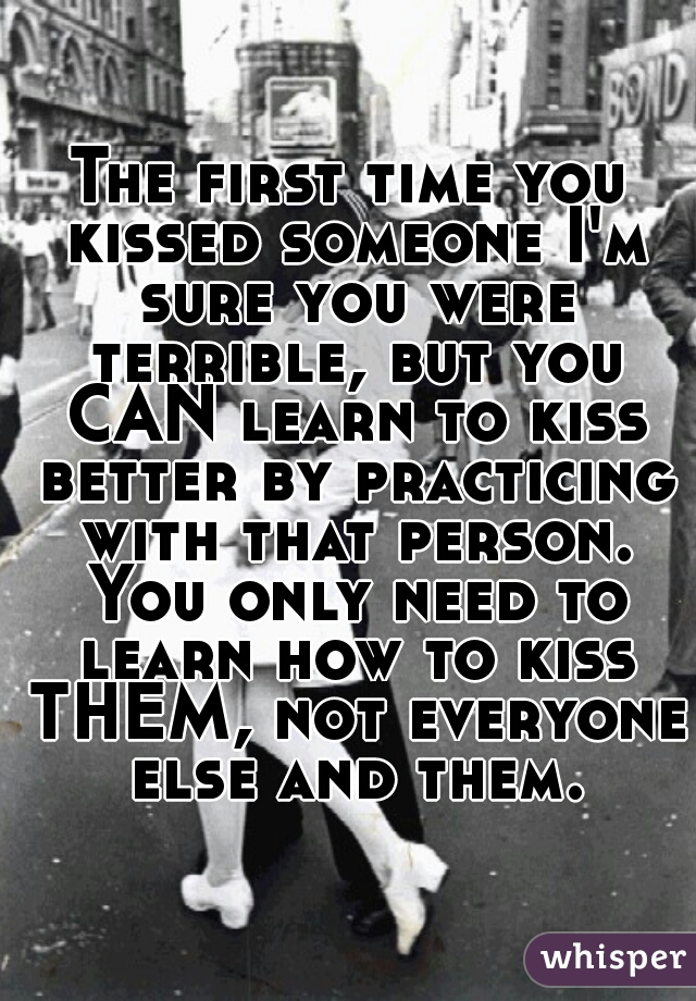 The first time you kissed someone I'm sure you were terrible, but you CAN learn to kiss better by practicing with that person. You only need to learn how to kiss THEM, not everyone else and them.