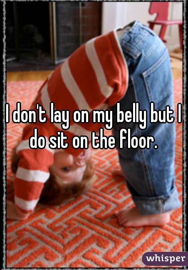 I don't lay on my belly but I do sit on the floor. 