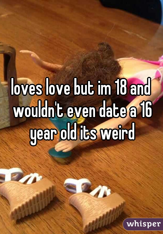 loves love but im 18 and wouldn't even date a 16 year old its weird