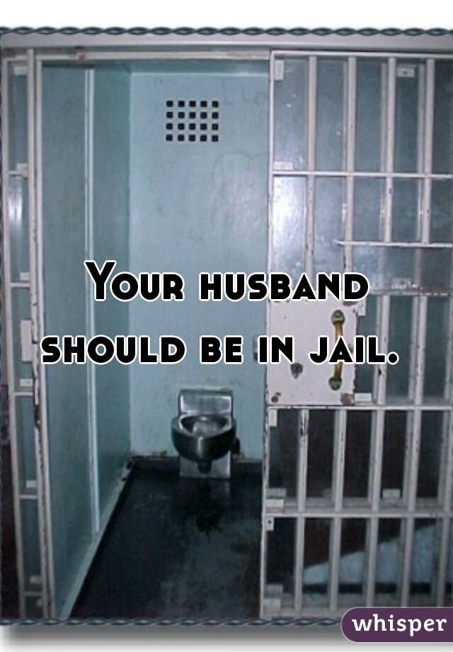 Your husband 
should be in jail.  