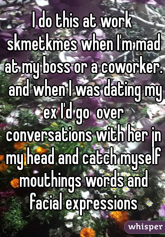 I do this at work skmetkmes when I'm mad at my boss or a coworker.  and when I was dating my ex I'd go  over conversations with her jn my head and catch myself mouthings words and facial expressions
