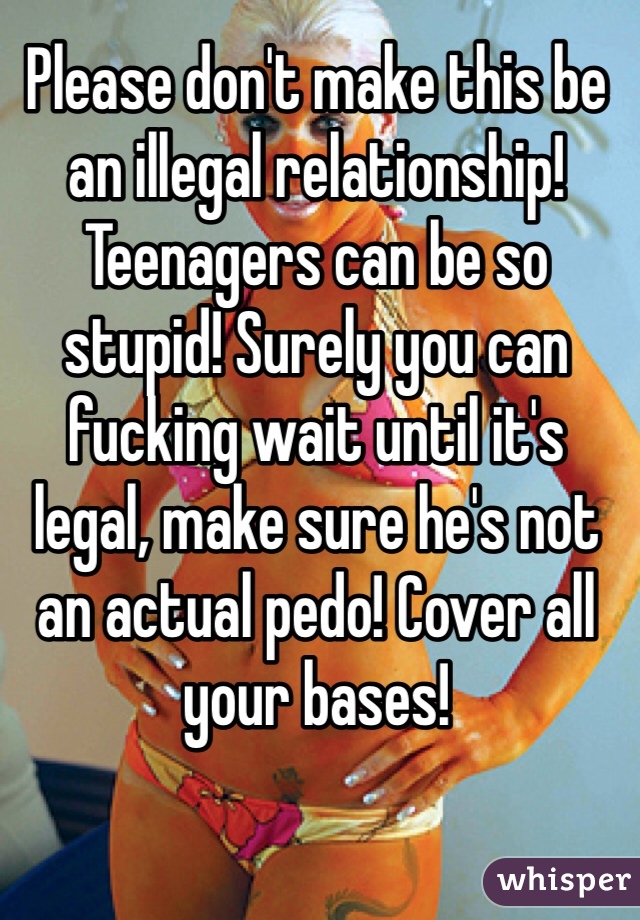 Please don't make this be an illegal relationship! Teenagers can be so stupid! Surely you can fucking wait until it's legal, make sure he's not an actual pedo! Cover all your bases!