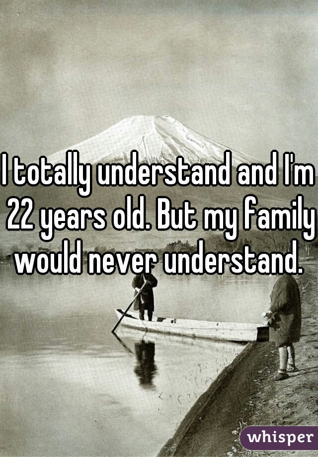 I totally understand and I'm 22 years old. But my family would never understand. 