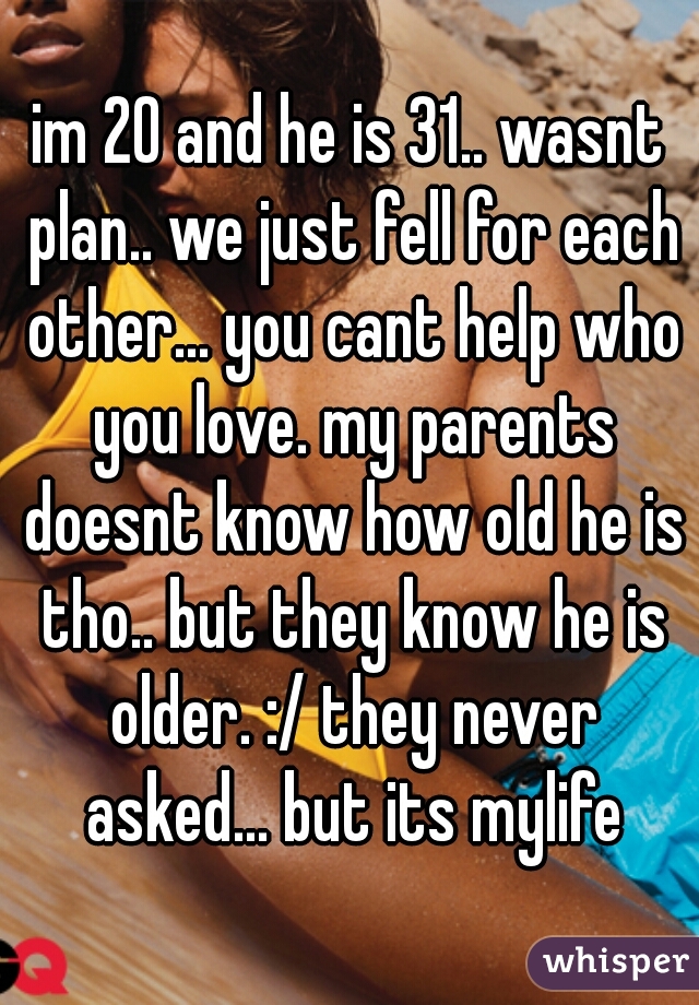 im 20 and he is 31.. wasnt plan.. we just fell for each other... you cant help who you love. my parents doesnt know how old he is tho.. but they know he is older. :/ they never asked... but its mylife