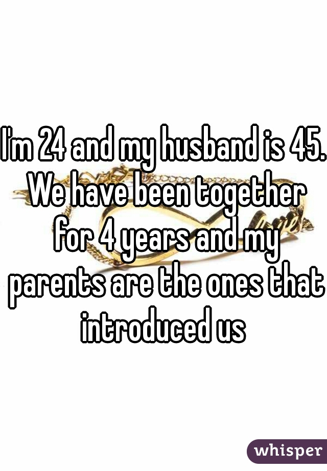 I'm 24 and my husband is 45. We have been together for 4 years and my parents are the ones that introduced us 