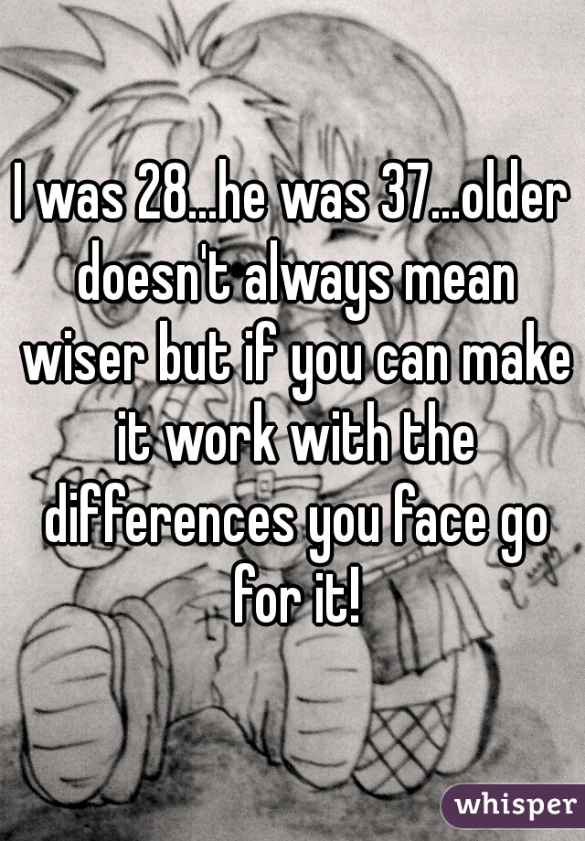 I was 28...he was 37...older doesn't always mean wiser but if you can make it work with the differences you face go for it!