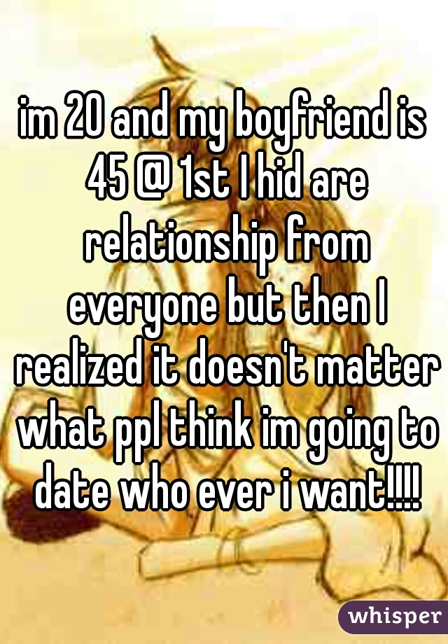 im 20 and my boyfriend is 45 @ 1st I hid are relationship from everyone but then I realized it doesn't matter what ppl think im going to date who ever i want!!!!