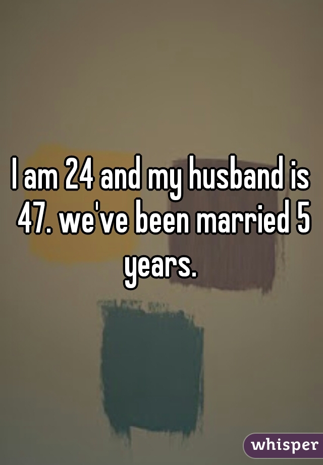 I am 24 and my husband is 47. we've been married 5 years. 