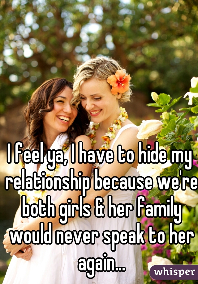 I feel ya, I have to hide my relationship because we're both girls & her family would never speak to her again...
