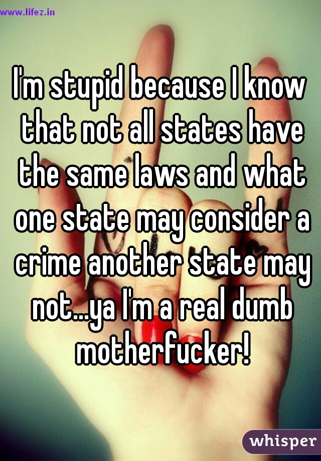 I'm stupid because I know that not all states have the same laws and what one state may consider a crime another state may not...ya I'm a real dumb motherfucker!