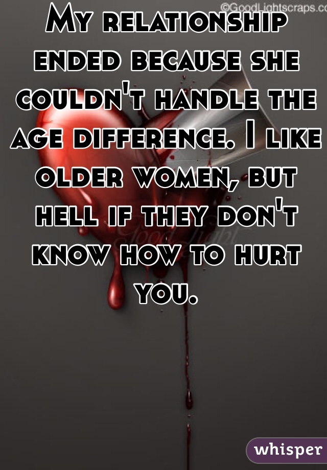 My relationship ended because she couldn't handle the age difference. I like older women, but hell if they don't know how to hurt you.