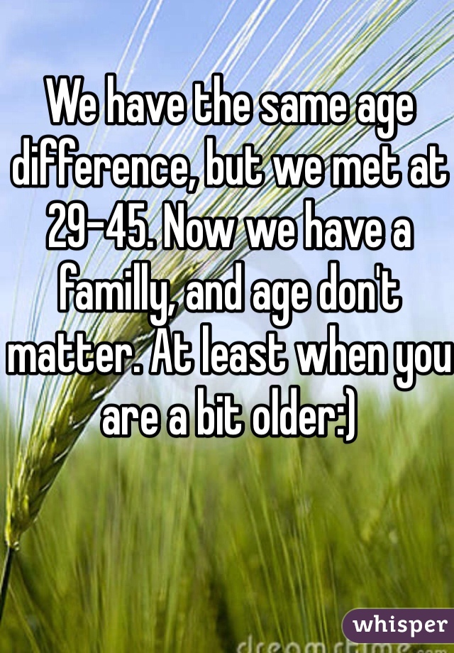 We have the same age difference, but we met at 29-45. Now we have a familly, and age don't matter. At least when you are a bit older:)