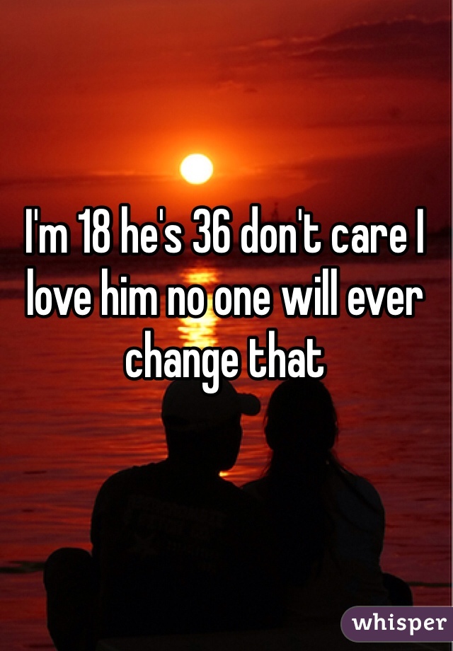 I'm 18 he's 36 don't care I love him no one will ever change that