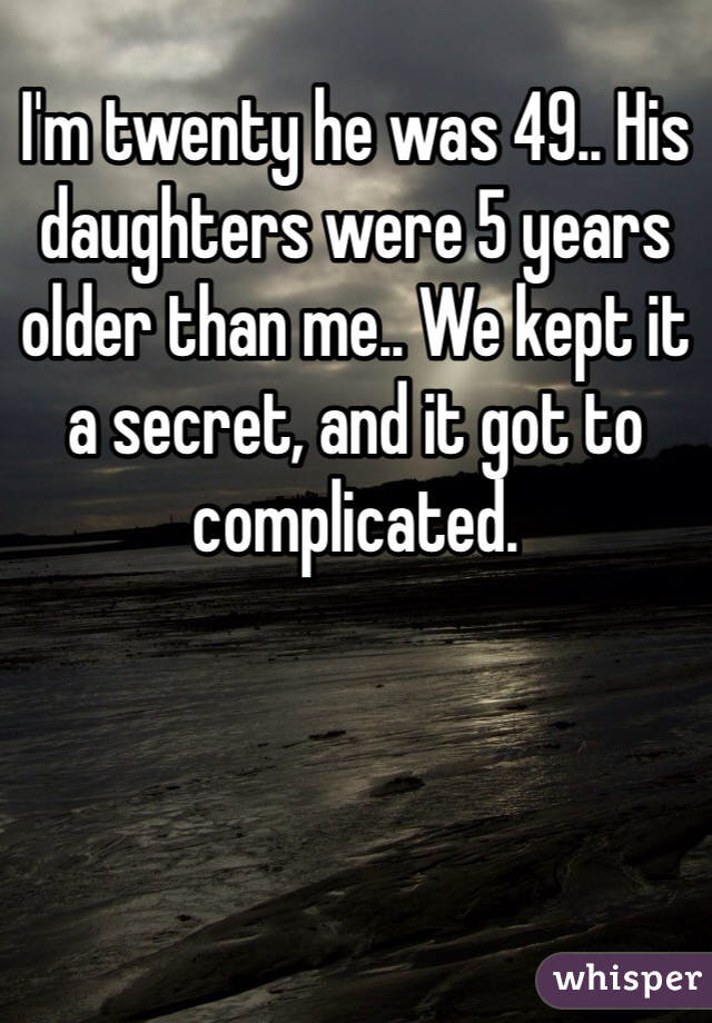 I'm twenty he was 49.. His daughters were 5 years older than me.. We kept it a secret, and it got to complicated.