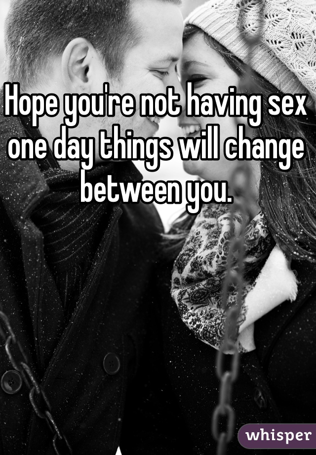Hope you're not having sex one day things will change between you. 