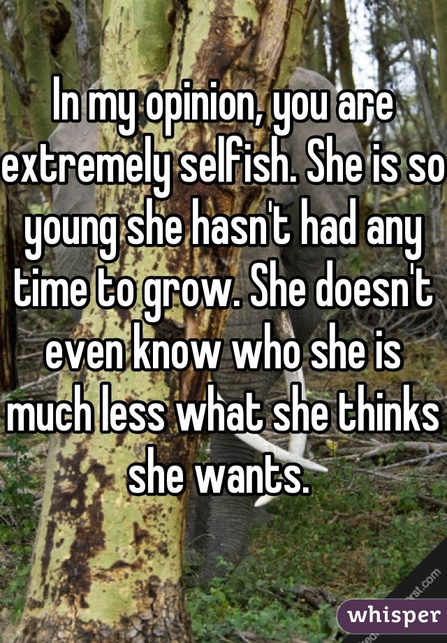 In my opinion, you are extremely selfish. She is so young she hasn't had any time to grow. She doesn't even know who she is much less what she thinks she wants. 