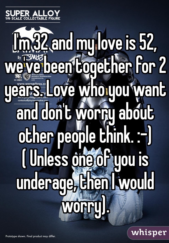 I'm 32 and my love is 52, we've been together for 2 years. Love who you want and don't worry about other people think. :-) ( Unless one of you is underage, then I would worry).