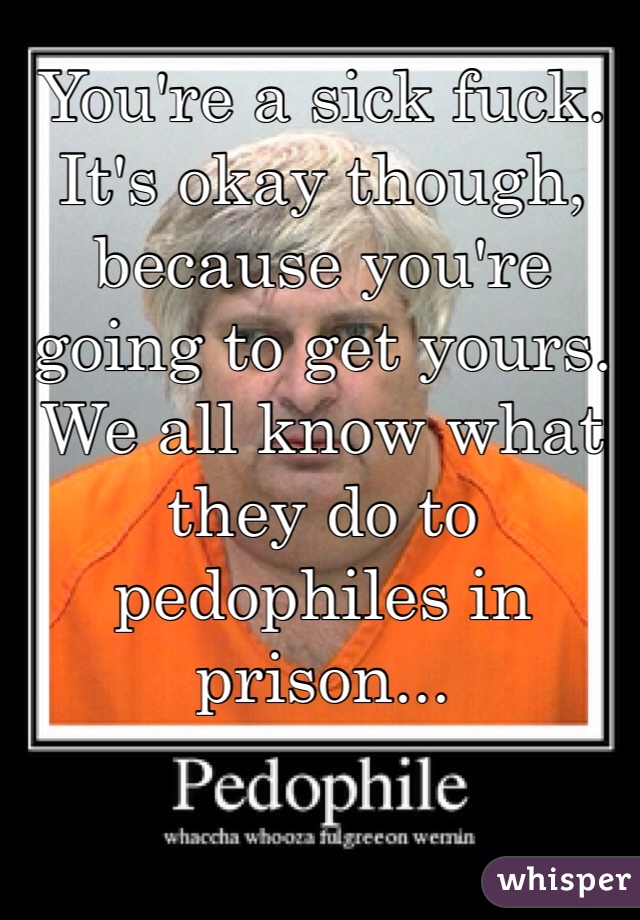 You're a sick fuck. It's okay though, because you're going to get yours. We all know what they do to pedophiles in prison... 
