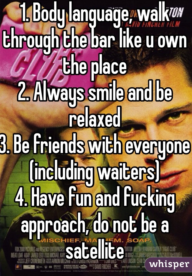 1. Body language, walk through the bar like u own the place
2. Always smile and be relaxed
3. Be friends with everyone (including waiters)
4. Have fun and fucking approach, do not be a satellite 