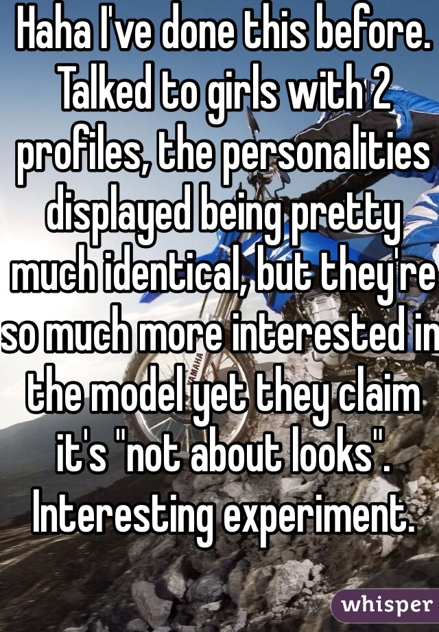 Haha I've done this before. Talked to girls with 2 profiles, the personalities displayed being pretty much identical, but they're so much more interested in the model yet they claim it's "not about looks". Interesting experiment. 