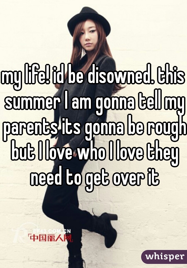 my life! id be disowned. this summer I am gonna tell my parents its gonna be rough but I love who I love they need to get over it